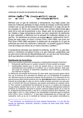 FÍSICA – ESTÁTICA – RESISTENCIA - GASES 140
140
moléculas la función de densidad de energía:
dN/N/dεε = [4ππ/√√2.m-3/2
.√√εε] . [1/exp{(ε−µ)ε−µ)/k/T)}+1] = g(εε).n(εε) [29]
con µµ = −= −A.k.T. n(εε) = [1/exp{(ε−µ)ε−µ)/k/T)}+1]
Mientras que un gas de moléculas a temperaturas muy bajas posee casi
todas las moléculas apiñadas en bajos niveles de energía, la fórmula anterior
muestra que un gas de fermiones los tiene distribuídos a lo largo del eje de
las energías en forma casi constante hasta una energía determinada µµ, a
partir de la cual cae bruscamente a cero. Según esto, es de esperar que en
los metales a bajas temperaturas exista una gran proporción de electrones
de gran velocidad, a diferencia con la escasez de moléculas rápidas en un
gas frío. En electrónica se conoce a la energía µµ como “potencial de Fermi”,
propio de cada metal, en honor a Enrico Fermi (1901-1954), que junto con
Paul Dirac (1902-1984) estudiaron la distribución de energías en un gas de
partículas que como los neutrones y electrones, no pueden ocupar el mismo
nivel de energía aún dentro de un mismo intervalo o casillero.
21
A temperaturas elevadas (por ejemplo la ambiente, de 293 ºK), un gas elec-
trónico o neutrónico se parece mucho a un gas molecular, pudiéndose usar
sin gran error la fórmula de Maxwell-Boltzmann, en vez de la de Fermi-Dirac,
de la que daremos a continuación una breve deducción:
Distribución de Fermi-Dirac
Vimos que se aplica a partículas excluyentes e indistinguibles llamadas “fermiones”.
• Excluyentes significa que no pueden compartir el mismo estado de energía.
• Indistinguibles significa que no sólo son iguales entre sí, sino que no pueden
individualizarse como bolillas en un bolillero, con un número distintivo. Esta cuali-
dad surge de comparar el tratamiento estadístico entre moléculas y fermiones
que haremos en seguida.
La distribución de energías de fermiones f(ε) viene dada, igual que para gases ordina-
rios, por el producto de la densidad de estados g(ε) y la probabilidad de ocupación
n(ε). Mientras que g(ε) es igual para cualquier tipo de partícula, en la deducción de n(ε)
para fermiones debe tenerse presente que hay g(n)=g(εε).dεε estados disponibles en un
intervalo de energía dεε, en cada uno de los cuales se podrá acomodar una sola partí-
cula, al contrario del caso de moléculas, que pueden acomodarse en cualquier núme-
ro. Para calcular la probabilidad termodinámica de que en un casillero de energía εε11
con g1 estados posibles haya n1 de un total de N moléculas (distinguibles) podemos
configurar la complexión colocando la primera molécula elegida dentro de un total de
N , la segunda de entre del resto, o sea (N-1), la tercera entre las (N-3) restantes, y así
hasta llegar a (N-n+1). Esto configura una probabilidad compuesta igual al producto
N.(N-1).(N-2)...(N-n1+1)=N!/(N-n1)! . A esto debe multiplicárselo por el factor g1
n1
que
representa, como ya se vió, la cantidad de maneras en que pueden acomodarse n1
21
Los “fermiones” se caracterizan por tener espines fraccionarios ½ o 3/2. Son fer-
miones los electrones, neutrones, protones y núcleos de masa impar (tritio, helio3,
uranio 233, etc).
 