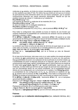 FÍSICA – ESTÁTICA – RESISTENCIA - GASES 141
141
moléculas en g1 estados, sin límite de número (recuérdese el ejemplo de cinco bolillas
en dos casilleros que daba 2
5
=32). Por último hay que dividir por n1! que es el número
de permutaciones entre elementos dentro de una misma complexión, que no aportan
combinaciones diferentes aún siendo elementos distinguibles. Resulta así que las
posibles maneras de colocar n1 moléculas en g1 estados es
P(n1)=N!/(N-n1)!.g1
ni
/ n1! .
Las maneras de disponer n2 moléculas de las restantes (N-n1) es
P(n2)=(N-n1)!/(N-n1-n2)!.g2
n2
/ n2!
Id. para otro estado con n3 moléculas restantes es
P(n3)=(N-n1-n2)!/(N-n1-n2-n3)!.g3
n3
/ n3!
La probabilidad compuesta P(n1).P(n2) P(n3)...vale el producto ΠΠP(i) = N! ΠΠ gi
ni
/ ni!
Para hallar la configuración más probable se busca el máximo de una función que
combine linealmente la probabilidad con condiciones de variación nula de cantidad de
partículas y energía, a saber:
F= ln [ΠΠP(i)] + A.[ΣΣni-N] + B [ΣΣ(εεi..ni)-E], resolviendo dF/dn = 0 usando la ya vista
aproximación de Stirling para el logaritmo natural del factorial ln (n!) ≈≈ n.ln(n)-n resulta
F = ln N! + ΣΣ ni. ln(gi)- ln(ni!) + A.[ΣΣni-N] + B [ΣΣ(εεi..ni)-E
dF/dn = ΣΣ { d/dn[n. ln(gi)] - d/dn[ni.ln(ni)-ni] + A + B εε} =
= ΣΣ { ln(gi) -1 - ln(ni)+1+ A +Bεε } = 0
La condición que anula la suma de esta serie de términos de igual signo es que sean
nulos cada uno de ellos. La anulación de un corchete genérico es, para todo i:
ln(g) - ln(n) +A + Be = 0 de donde (g/n) = exp -(A+Be)
Se llega así a n(εε)=g(εε)/[exp(A+Bεε)], que es la fórmula ya vista de Maxwell-
Boltzmann
En el caso de los fermiones, todo pasa como si en cada casillero de energía εε hubiera
un número de g(e) subdivisiones que pueden llenarse a lo sumo con una partícula.
Hay g posibilidades de poner una cualquiera de las n partículas en el primer estado, g-
1 posibilidades de poner la segunda partícula en el segundo, g-2 en el tercero y así
sucesivamente hasta llegar a g-n+1 posibilidades para la última partícula de energía εε.
En total habrá g.(g-1).(g-2)...(g-n+1) = g! / (g-n)! posibilidades. Igual que para las
moléculas, de ellas habrá que eliminar las que surgen de permutar los n elementos, ya
que son equivalentes dentro de una misma complexión. Así la probabilidad termodi-
námica de una configuración con ni fermiones en el casillero i es P(i)=gi!/(gi-ni)!/ni! .
La probabilidad de una configuración con n1, n2, n3.. elementos en casilleros con g1,
g2, g3 estados será el producto de P(i), o sea ΠΠ P(i) . Para hallar la configuración más
probable se emplea el procedimiento ya visto, de encontrar el máximo de la función:
F= ln [ΠΠP(i)] + A.[ΣΣni-N] + B [ΣΣ(εεi..ni)-E], resolviendo dF/dn = 0 , con el reemplazo
aproximado ln (n!) ≈≈ n.ln(n)-n
Entonces es F = ΣΣ ln(gi!)- ln(gi-ni)! – ln(ni!) + A.[ΣΣni-N] + B [ΣΣ(εεi..ni)-E
-dF/dn = ΣΣ { d/dn[(gi-ni).ln(gi-ni)-(gi-ni)] + d/dn[ni.ln(ni)-ni] - A - B εε} =
= ΣΣ { (gi-ni)(-1/(gi-ni))-ln(gi-ni) +1 +1 + ln(ni) – 1- A -Bεε } = 0
Planteando la anulación de un corchete genérico para todo i resulta:
- ln(g-n) +ln(n) -A - Be = 0 de donde (g/n-1) = exp (A+Be)
Se llega así a n(εε)=g(εε)/[exp(A+Bεε)+1], que es la fórmula válida para fermiones.
Fotones
La presión que la radiación electromagnética (luz, radiación térmica, etc.)
 