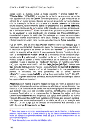 FÍSICA – ESTÁTICA – RESISTENCIA - GASES 142
142
ejerce sobre la materia indujo al físico prusiano y premio Nobel 1911
Wilhelm Wien (1864-1928) a imaginar la evolución de esa masa de radia-
ción siguiendo un ciclo de Carnot como el que realiza un gas molecular en el
cilindro de un motor térmico. Dedujo así que el área de la curva de distribu-
ción de la energía debía ser proporcional a la cuarta potencia de la tempe-
ratura absoluta, que su máximo debía ser proporcional a la quinta potencia,
y que ese máximo de la curva debía estar situado en energías proporciona-
les a dicha temperatura
22
. Esas características, probadas experimentalmen-
te, se ajustaban a una distribución de energías tipo Maxwell-Boltzmann,
como la de los gases de moléculas. Sin embargo, las curvas experimentales
mostraban ciertas discrepancias para bajas energías, que estudiadas con
inteligencia dieron origen nada menos que a la moderna física cuántica.
Fué en 1900 , año en que Max Planck informó sobre sus trabajos que le
valieron el premio Nobel 18 años más tarde. Se deduce de ellos que la luz y
la radiación en general se emiten en forma de “quanta”
23
o paquetes dis-
cretos de energía εε=h.νν, siendo h una constante llamada “quantum de ac-
ción” o “constante de Planck”, νν=c/λλ es la frecuencia de la radiación longi-
tud de onda λλ y velocidad c (velocidad de la luz) .. El descubrimiento de
Planck surge al ajustar la curva experimental de la densidad de energía
espectral (véase el capítulo de Radiación Térmica, en nuestra obra “Ópti-
ca”), que requiere una función del tipo f(εε)=g(εε)/[exp(ε/ε/k/T)-1]. Nótese que
f(εε), llamada distribución de Planck, es una función de Maxwell-Boltzmann
modificada con un “menos uno” en el denominador, lo que precisamente
permite el desarrollo en serie geométrica de la forma: 1/(1-r)=
=1+r+r
2
+r
3
+...con r=exp-(hνν/k/T) y εε=h.νν. Los exponentes hν/k/T, 2hν/k/T,
3hν/k/T... sugieren escalones discretos, relacionados con una energía básica
hν , que es la de un quantum.
Albert Einstein recibió el premio Nobel de física en 1921 al descubrir que
también la absorción de energía radiante se efectúa en forma discreta y no
continua. Que la radiación se emita y se reciba en paquetes hace pensar en
que también viaja con esa identidad discreta, constituyendo una partícula
luminosa. Bautizados con el nuevo nombre de fotones, las viejas partículas
luminosas que Newton había imaginado dos siglos antes cobraron así nueva
vigencia. De acuerdo a la fórmula puesta de manifiesto por Einstein, la radia-
ción tiene una masa electromagnética asociada m tal que su energía vale
E=m.c
2
. De allí surge que la cantidad de movimiento m.c asociada a un
fotón de energía E=h.νν resulta ser hνν/c .
22
Estas tres leyes se conocen respectivamente como ley de Stephan o de la cuarta
potencia, ley de Wien de la quinta potencia y ley del desplazamiento del máximo de
Wien. Se conocían experimentalmente antes de que la teoría termodinámica de la
radiación las explicara.
23
Plural de quantum, que significa cantidad en latín.
 