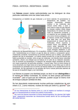 FÍSICA – ESTÁTICA – RESISTENCIA - GASES 143
143
Los fotones poseen ciertas particularidades que los distinguen de otras
partículas materiales como las vistas hasta ahora.
Comparemos un botellón de gas molecular y un horno caliente: Si aumentamos la
temperatura del botellón, sus
paredes transmitirán energía
cinética a las moléculas que
chocan contra ellas, y poco a
poco toda la masa de gas elevará
su energía cinética media (léase
temperatura). El número de molé-
culas se mantendrá constante, y
un espectro de sus energías dará
una curva menos puntiaguda, con
el máximo corrido hacia energías
más altas pero con igual área
(proporcional al número total de
moléculas). Ahora vayamos a
nuestro horno. Las paredes del
mismo están tapizadas de un
número constante de osciladores
cuyas energías obedecen a una
distribución de Maxwell-Boltzmann. En el equilibrio, reciben y emiten cuántos de radia-
ción, manteniéndose en el interior un gas de ellos de número y composición aproxi-
madamente constante. Aumentemos la corriente eléctrica que lo caldea. Las paredes
pasarán del rojo al anaranjado, y el interior estará surcado por un gas de fotones que
habrá aumentado en energía, como el gas de moléculas. Los fotones tienen velocidad
constante y llevan una energía que se traduce en el color de su radiación asociada.
Con el aumento de temperatura, el espectro de energías habrá cambiado de forma,
con mayor proporción de partículas amarillas y menos rojas. Pero al mismo tiempo la
curva encerrará una mayor área con el eje de frecuencias, lo que indica que no sólo la
composición ha cambiado sino el número de fotones totales en la cavidad del horno ha
aumentado. Se han generado en las paredes del horno nuevas partículas además de
las que en el equilibrio llegan y son reemitidas.
Los fotones no poseen una identidad propia, es decir no son distinguibles a
la manera de bolillas numeradas. Su número no tiene porque permanecer
invariable
24
, pero al igual que las moléculas, pueden ocupar el mismo nivel
de energía cualquier cantidad de ellos.
Se han descubierto modernamente muchas partículas subatómicas de spin
entero (1,2...) como mesones, núcleos de masa par (helio 4) y gluones
25
.que
24
En las interacciones de fotones entre sí y con la materia se mantiene la energía
pero no necesariamente el número de cuántos involucrados.
25
Así como los fotones transmiten la fuerza electromagnética, los gluones (del inglés
“glue”, pegamento) transmiten las interacciones fuertes dentro de los constituyentes
del núcleo atómico.
Variacióndeladistribucióndeenergíasconlatemepratura
0
2E+19
4E+19
6E+19
8E+19
1E+20
1,2E+20
1,4E+20
0,00E+00 5,00E-21 1,00E-20 1,50E-20 2,00E-20 2,50E-20 3,00E-20
energías
dN/N/de
100ºK 200ºK
ν
ε
 