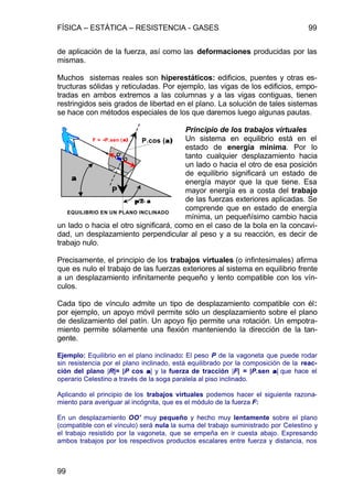 FÍSICA – ESTÁTICA – RESISTENCIA - GASES 99
99
de aplicación de la fuerza, así como las deformaciones producidas por las
mismas.
Muchos sistemas reales son hiperestáticos: edificios, puentes y otras es-
tructuras sólidas y reticuladas. Por ejemplo, las vigas de los edificios, empo-
tradas en ambos extremos a las columnas y a las vigas contiguas, tienen
restringidos seis grados de libertad en el plano. La solución de tales sistemas
se hace con métodos especiales de los que daremos luego algunas pautas.
Principio de los trabajos virtuales
Un sistema en equilibrio está en el
estado de energía mínima. Por lo
tanto cualquier desplazamiento hacia
un lado o hacia el otro de esa posición
de equilibrio significará un estado de
energía mayor que la que tiene. Esa
mayor energía es a costa del trabajo
de las fuerzas exteriores aplicadas. Se
comprende que en estado de energía
mínima, un pequeñísimo cambio hacia
un lado o hacia el otro significará, como en el caso de la bola en la concavi-
dad, un desplazamiento perpendicular al peso y a su reacción, es decir de
trabajo nulo.
Precisamente, el principio de los trabajos virtuales (o infintesimales) afirma
que es nulo el trabajo de las fuerzas exteriores al sistema en equilibrio frente
a un desplazamiento infinitamente pequeño y lento compatible con los vín-
culos.
Cada tipo de vínculo admite un tipo de desplazamiento compatible con él:
por ejemplo, un apoyo móvil permite sólo un desplazamiento sobre el plano
de deslizamiento del patín. Un apoyo fijo permite una rotación. Un empotra-
miento permite sólamente una flexión manteniendo la dirección de la tan-
gente.
Ejemplo: Equilibrio en el plano inclinado: El peso P de la vagoneta que puede rodar
sin resistencia por el plano inclinado, está equilibrado por la composición de la reac-
ción del plano |R|= |P cos αα| y la fuerza de tracción |F| = |P.sen αα| que hace el
operario Celestino a través de la soga paralela al piso inclinado.
Aplicando el principio de los trabajos virtuales podemos hacer el siguiente razona-
miento para averiguar al incógnita, que es el módulo de la fuerza F:
En un desplazamiento OO’ muy pequeño y hecho muy lentamente sobre el plano
(compatible con el vínculo) será nula la suma del trabajo suministrado por Celestino y
el trabajo resistido por la vagoneta, que se empeña en ir cuesta abajo. Expresando
ambos trabajos por los respectivos productos escalares entre fuerza y distancia, nos
P
F = -P.sen (α)α)
αα
P.cos (α)α)
O'
π/2−απ/2−α
EQUILIBRIO EN UN PLANO INCLINADO
O
 