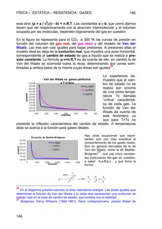 FÍSICA – ESTÁTICA – RESISTENCIA - GASES 146
146
esta otra: (p + a / v2
).(v - b) = n.R.T. Las constantes a y b, que como dijimos
tienen que ver respectivamente con la atracción intermolecular y el volumen
ocupado por las moléculas, dependen lógicamente del gas en cuestión.
En la figura se representa para el CO2 a 300 ºK las curvas de presión en
función del volumen del gas real, del gas ideal y del modelo de Van der
Waals. Las tres son casi iguales para bajas presiones. A presiones altas el
modelo ideal se aleja de la evolución real, que muestra una zona horizontal,
correspondiente al cambio de estado de gas a líquido que se realiza a pre-
sión constante. La fórmula p.v=n.R.T no da cuenta de ello, en cambio la de
Van der Waals se acomoda sobre la recta, determinando dos zonas som-
breadas a ambos lados de la misma cuyas áreas son iguales
26
.
La experiencia de-
muestra que el cam-
bio de estado no se
realiza por encima
de una cierta tempe-
ratura Tc llamada
“crítica”, característi-
ca de cada gas. La
función de Van der
Waals da cuenta de
este fenómeno ya
que para T>Tc no
presenta la inflexión característica del cambio de estado. A temperaturas
altas se acerca a la función para gases ideales.
Hay otras ecuaciones que repre-
sentan aún con más exactitud el
comportamiento de los gases reales.
Son en general derivadas de la de
Van der Waals. como la de Beattie-
Bridgman
27
, que usa cinco constan-
tes particulares del gas en cuestión,
a saber A,a,B,b,c , y que toma la
forma:
26
En el diagrama presión-volumen el área representa energía. Las áreas iguales que
determinan la función de Van der Waals y la recta real representan una evolución de
trabajo nulo en la zona de cambio de estado, que condice con la realidad.
27
Bridgman, Percy Williams (1882-1961), físico norteamericano, premio Nobel de
Van der Waals vs. gases perfectos
a T crítica
0,E+00
5,E+04
1,E+05
2,E+05
2,E+05
3,E+05
3,E+05
4,E+05
4,E+05
5,E+05
5,E+05
0,00 0,20 0,40 0,60 0,80 1,00 1,20
volumen
presión
p VdW
p=RT/v
T=305ºK
)
b
a
.(12
v
A
)
v
b
B(1v.2
v
)
3
vT
c
RT(1
p −−−+
−
=




Ecuación de Beattie-Bridgman
0,E+00
1,E+07
2,E+07
3,E+07
4,E+07
5,E+07
6,E+07
0 0,001 0,002 0,003 0,004 0,005
volumen
presión
p (B&B)
p=RT/v
T=500ºK
 