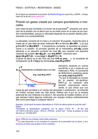 FÍSICA – ESTÁTICA – RESISTENCIA - GASES 147
147
En la figura se representa la ecuación de Beattie-Bridgman para CO2 a 500ºK , compa-
rada con la de los gases perfectos.
Presión en gases creada por campos gravitatorios o iner-
ciales
Una masa de gas sometida a la acción de la gravedad
28
presenta una varia-
ción de la presión con la altura que no es lineal como en el caso de los líqui-
dos incompresibles, porque su densidad depende de la presión debido preci-
samente a su compresibilidad.
La densidad, cociente de la masa y el volumen V ocupado, responde para n
moles de un gas ideal de peso molecular M a la fórmula δδ=n.M/V , y ya que
p.V=n.R.T es δδ=p.M/R/T . A temperatura constante, la densidad es propor-
cional a la presión. El principio general de la hidrostática p=h.δδ.g puede
aplicarse a un pequeño aumento de nivel dh, que causará una pequeña
variación de presión dp=-δδ.g.dh , con d=p.M/R/T , entonces será
dp/p=-M.g/R/T.dh , o sea ln(p) = -M.g/R/T.h + K.
Cuando la altura es la del nivel del mar h=0 es p=po y la constante de
iontegración es K = ln(po) de donde p=po exp(-M.g.h/R/T)
Asimismo, teniendo en cuenta
que M=NA.m (m = masa de una
molécula) y R/NA =k (constante
de Boltzmann) podemos poner
que p=po.exp(-m.g.h/k/T)
Ya que al densidad es función
de la presión (d=-dp/dh/g=
M/R/T.p), su variación será
también exponencial decre-
ciente, lo que indica que una
masa de gas sometida a un campo (de gravedad o aceleración) se extiende
sin límites, aunque cada vez más tenue. Nótese que m.g.h es la energía
potencial de una molécula a la altura h. De acuerdo al modelo cinético, en un
gas siempre habrá algunas moléculas con energía cinética suficientemente
alta como para llegar a cualquier altura h
Ejemplo: ¿Cuál será la presión atmosférica a 10 Km de altura sobre el nivel del mar?
Datos:
Considerar la temperatura constante con la altura T=273 ºK ; M del aire
=0,7.28+0,3.32=29,2 g/mol ; R=8,31 J/ºK/mol ; g=9,8 m/s
2
Tomar la presión al nivel
del mar po= 101300 N/m
2
física 1946 por sus trabajos sobre altas presiones.
28
En este desarrollo no se considera la variación de la gravedad con la altura, y pro-
ponemos al lector que evalúe el error cometido.
po
R.T/M/g h
p
VARIACIÓN DE LA PRESIÓN CON LA ALTURA
p=po exp(-M.g.h/R/T)
p
 