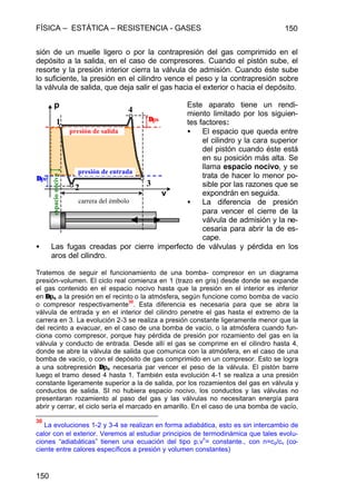 FÍSICA – ESTÁTICA – RESISTENCIA - GASES 150
150
sión de un muelle ligero o por la contrapresión del gas comprimido en el
depósito a la salida, en el caso de compresores. Cuando el pistón sube, el
resorte y la presión interior cierra la válvula de admisión. Cuando éste sube
lo suficiente, la presión en el cilindro vence el peso y la contrapresión sobre
la válvula de salida, que deja salir el gas hacia el exterior o hacia el depósito.
Este aparato tiene un rendi-
miento limitado por los siguien-
tes factores:
• El espacio que queda entre
el cilindro y la cara superior
del pistón cuando éste está
en su posición más alta. Se
llama espacio nocivo, y se
trata de hacer lo menor po-
sible por las razones que se
expondrán en seguida.
• La diferencia de presión
para vencer el cierre de la
válvula de admisión y la ne-
cesaria para abrir la de es-
cape.
• Las fugas creadas por cierre imperfecto de válvulas y pérdida en los
aros del cilindro.
Tratemos de seguir el funcionamiento de una bomba- compresor en un diagrama
presión-volumen. El ciclo real comienza en 1 (trazo en gris) desde donde se expande
el gas contenido en el espacio nocivo hasta que la presión en el interior es inferior
en ∆∆pe a la presión en el recinto o la atmósfera, según funcione como bomba de vacío
o compresor respectivamente
30
. Esta diferencia es necesaria para que se abra la
válvula de entrada y en el interior del cilindro penetre el gas hasta el extremo de la
carrera en 3. La evolución 2-3 se realiza a presión constante ligeramente menor que la
del recinto a evacuar, en el caso de una bomba de vacío, o la atmósfera cuando fun-
ciona como compresor, porque hay pérdida de presión por rozamiento del gas en la
válvula y conducto de entrada. Desde allí el gas se comprime en el cilindro hasta 4,
donde se abre la válvula de salida que comunica con la atmósfera, en el caso de una
bomba de vacío, o con el depósito de gas comprimido en un compresor. Esto se logra
a una sobrepresión ∆∆pe necesaria par vencer el peso de la válvula. El pistón barre
luego el tramo desed 4 hasta 1. También esta evolución 4-1 se realiza a una presión
constante ligeramente superior a la de salida, por los rozamientos del gas en válvula y
conductos de salida. SI no hubiera espacio nocivo, los conductos y las válvulas no
presentaran rozamiento al paso del gas y las válvulas no necesitaran energía para
abrir y cerrar, el ciclo sería el marcado en amarillo. En el caso de una bomba de vacío,
30
La evoluciones 1-2 y 3-4 se realizan en forma adiabática, esto es sin intercambio de
calor con el exterior. Veremos al estudiar principios de termodinámica que tales evolu-
ciones “adiabáticas” tienen una ecuación del tipo p.v
n
= constante., con n=cp/cv (co-
ciente entre calores específicos a presión y volumen constantes)
p
v
presión de entrada
presión de salida
∆∆ps
∆∆pe
espacionocivo
carrera del émbolo
1
2 3
4
 
