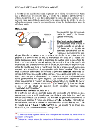 FÍSICA – ESTÁTICA – RESISTENCIA - GASES 151
151
a medida que se suceden los ciclos, la presión en el recinto va disminuyendo hasta
que la diferencia de presión entre éste y el cilindro no es capaz de abrir la válvula de
entrada. En cambio, en el caso de un compresor, la presión de salida es la que va en
aumento hasta que debido al espacio nocivo, la presión dentro del cilindro no sube lo
suficiente como para vencer la contrapresión que el gas del depósito ejerce sobre la
válvula de salida.
Manómetros
Son aparatos que sirven para
medir la presión de fluídos
(gases o líquidos).
Manómetros de tubo en U
El manómetro más simple y
exacto consiste en un tubo en
“U” lleno de un líquido de
densidad conveniente, que no
reaccione químicamente con
el gas. Uno de los extremos se conecta al recinto donde se quiere medir la
presión y el otro se deja al aire. El manómetro de “tubo en u” posee una
regla desplazable para medir la diferencia de niveles entre la superficie del
líquido en comunicación con el recinto y la superficie libre (a la presión at-
mosférica). Esa diferencia de niveles o altura, multiplicada por el peso espe-
cífico del líquido que llena el manómetro nos da la presión en el recinto con
respecto a la atmosférica. A esta presión se la llama “relativa”. Si le suma-
mos la presión atmosférica se obtiene la presión absoluta. Haciendo las
ramas de longitud adecuada, estos aparatos miden presiones tanto mayores
como menores que la atmosférica. La presión menor que la atmosférica se
toma generalmente de signo negativo. Los manómetros dispuestos para
medir depresiones o “vacíos” se llaman “vacuómetros”. El líquido de mayor
densidad que se conoce es el mercurio
31
(δ=13600 Kg/m3). Con un tubo en
u de 1 m de altura se pueden medir presiones relativas hasta
13600x1x9,8=133280 N/m2
.
Manómetros cerrados de tubo en u
Si el extremo del tubo es cerrado queda allí confinada una porción de gas
que se comprime al subir la columna y se dilata al bajar ésta. Los manóme-
tros de tubo cerrado que encierran una masa m de gas en un volumen v a la
temperatura absoluta T miden una presión p=h.δδ.g+m.RG.T/v . Consideran-
do que el volumen encerrado en un tubo de radio r y altura H-h es v=π.r
2
.(H-
h) resulta que p = h.δδ.g + m.RG.T/ππ/r2
/(H-h). La escala no es lineal sino
hiperbólica, con divisiones cada vez más juntas
32
.
31
El mercurio emite vapores tóxicos aún a temperatura ambiente. Se debe evitar su
inhalación prolongada.
32
Téngase en cuenta que en los manómetros de tubo cerrado la lectura debe corre-
h
0
tubo de sección achatada
Manómetro de
Bourdon
Manómetro de
tubo en “u”
 