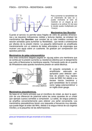 FÍSICA – ESTÁTICA – RESISTENCIA - GASES 152
152
Para aumentar la sensibilidad de
un manómetro de tubo en u
puede inclinarse el tubo de
medición en un ángulo αα con
respecto a la vertical. En tal caso
la escala queda multiplicada por
1/cos(α)
Manómetros tipo Bourdon
Cuando el servicio no permite tubos frágiles de vidrio de grandes dimensio-
nes y se requieren indicaciones visibles y lecturas rápidas, se emplean los
manómetros tipo Bourdon, que constan de un tubo metálico curvado, de
sección achatada (para aumentar su flexibilidad) , que tiende a enderezarse
por efectos de la presión interior. La pequeña deformación es amplificada
mecánicamente con un sistema de bielas articuladas o de engranajes que
mueven una aguja sobre un cuadrante. Se gradúan por comparación con
aparatos patrones.
Manómetros de galga extensométrica
Una cinta conductora delgada pegada en zig-zag sobre una membrana que
se comba por la presión aumenta su resistencia eléctrica por el alargamiento
que sufre al flexionarse la membrana soporte. Formando parte de un puente
de Wheatstone este aparato transforma presión en señal eléctrica.
El conjunto conectado a un
amplificador adecuado es
apropiado para detectar cam-
bios de presión muy rápidos
(más de 5000 Hz) debido a su
escasa inercia mecánica y
gran sensibilidad. Se lo conoce
como “galga extensométrica” o
en inglés strain gauge.
Manómetros piezoeléctricos.
Se basa en el mismo principio que el micrófono de cristal, es decir la apari-
ción de una diferencia de potencial sobre las caras opuestas de un cristal
(por ejemplo cuarzo) sometido a compresión. La salida, de exigua potencia,
se amplifica convenientemente para obtener una señal conveniente. Los
manómetros piezoeléctricos tienen una respuesta a frecuencia muy elevada,
que puede llegar al orden del MHz, debido a la exigua inercia de sus órganos
móviles y a la pequeñez de las deformaciones.
girse por temperatura del gas encerrado en la cámara.
h h’= h/cos(α)
α
h
H
galga extensométrica
circuito puente
fuenteyamplificador
señal analógica amplificada
cápsula
conexión
de
presión coaxil
 