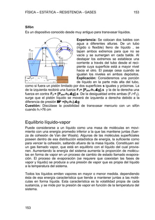 FÍSICA – ESTÁTICA – RESISTENCIA - GASES 153
153
Sifón
Es un dispositivo conocido desde muy antiguo para transvasar líquidos.
Experiencia: Se colocan dos baldes con
agua a diferentes alturas. De un tubo
(rígido o flexible) lleno de líquido , se
tapan ambos extremos para que no se
vacíe y se sumergen en cada balde. Al
destapar los extremos se establece una
corriente a través del tubo desde el reci-
piente cuya superficie está a mayor nivel
hacia el otro. El pasaje cesa cuando se
igualan los niveles en ambos depósitos.
Explicación: Consideremos una porción
de líquido en la parte más alta del tubo,
como si fuera un pistón limitado por dos superficies s iguales y próximas. La
de la izquierda recibirá una fuerza F1= [Patm-h1.δδ.g].s y la de la derecha una
fuerza en contra F2 = [Patm-h2.δδ.g].s De la desigualdad entre ambas (F1>F2),
surge que el pistón líquido se moverá de izquierda a derecha debido a la
diferencia de presión ∆∆P =(h2-h1).δδ.g
Cuestión: Discútase la posibilidad de transvasar mercurio con un sifón
cuando h1>76 cm
Equilibrio líquido-vapor
Puede considerarse a un líquido como una masa de moléculas en movi-
miento con una energía promedio inferior a la que las mantiene juntas (fuer-
za de cohesión de Van der Waals). Algunas de las moléculas superficiales
poseen dentro de esa distribución estadística de energía, la suficiente como
para vencer la cohesión, saltando afuera de la masa líquida. Constituyen así
un gas llamado vapor, que está en equilibrio con el líquido del cual provie-
nen. Aumentando la energía del sistema aumenta la proporción de molécu-
las en forma de vapor en un proceso de cambio de estado llamado evapora-
ción. El proceso de evaporación (se requiere que coexistan las fases de
vapor y líquido) se produce a una presión de vapor que es propia del líquido
a la temperatura del sistema.
Todos los líquidos emiten vapores en mayor o menor medida. dependiendo
ésta de esa energía característica que tiende a mantener juntas a las molé-
culas en forma líquida. Esta característica es la volatilidad propia de cada
sustancia, y se mide por la presión de vapor en función de la temperatura del
sistema.
h1
h2
s s
F1
F2
Patm
Patm
 