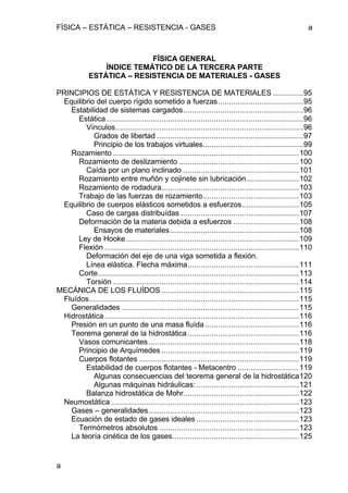 FÍSICA – ESTÁTICA – RESISTENCIA - GASES a
a
FÍSICA GENERAL
ÍNDICE TEMÁTICO DE LA TERCERA PARTE
ESTÁTICA – RESISTENCIA DE MATERIALES - GASES
PRINCIPIOS DE ESTÁTICA Y RESISTENCIA DE MATERIALES ..............95
Equilibrio del cuerpo rígido sometido a fuerzas.......................................95
Estabilidad de sistemas cargados.......................................................96
Estática ..........................................................................................96
Vínculos......................................................................................96
Grados de libertad ...................................................................97
Principio de los trabajos virtuales..............................................99
Rozamiento .....................................................................................100
Rozamiento de deslizamiento .......................................................100
Caída por un plano inclinado .....................................................101
Rozamiento entre muñón y cojinete sin lubricación........................102
Rozamiento de rodadura...............................................................103
Trabajo de las fuerzas de rozamiento............................................103
Equilibrio de cuerpos elásticos sometidos a esfuerzos..........................105
Caso de cargas distribuídas ......................................................107
Deformación de la materia debida a esfuerzos ..............................108
Ensayos de materiales...........................................................108
Ley de Hooke...............................................................................109
Flexión .........................................................................................110
Deformación del eje de una viga sometida a flexión.
Línea elástica. Flecha máxima...................................................111
Corte............................................................................................113
Torsión .....................................................................................114
MECÁNICA DE LOS FLUÍDOS...............................................................115
Fluídos................................................................................................115
Generalidades .................................................................................115
Hidrostática.........................................................................................116
Presión en un punto de una masa fluída...........................................116
Teorema general de la hidrostática...................................................116
Vasos comunicantes.....................................................................118
Principio de Arquímedes...............................................................119
Cuerpos flotantes .........................................................................119
Estabilidad de cuerpos flotantes - Metacentro ............................119
Algunas consecuencias del teorema general de la hidrostática120
Algunas máquinas hidráulicas:...............................................121
Balanza hidrostática de Mohr.....................................................122
Neumostática ......................................................................................123
Gases – generalidades.....................................................................123
Ecuación de estado de gases ideales ...............................................123
Termómetros absolutos ................................................................123
La teoría cinética de los gases..........................................................125
 