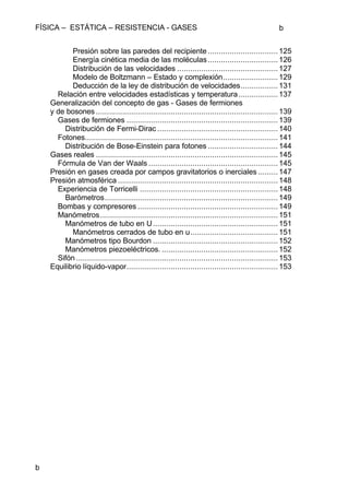 FÍSICA – ESTÁTICA – RESISTENCIA - GASES b
b
Presión sobre las paredes del recipiente ................................125
Energía cinética media de las moléculas................................126
Distribución de las velocidades ..............................................127
Modelo de Boltzmann – Estado y complexión.........................129
Deducción de la ley de distribución de velocidades.................131
Relación entre velocidades estadísticas y temperatura..................137
Generalización del concepto de gas - Gases de fermiones
y de bosones ...................................................................................139
Gases de fermiones .....................................................................139
Distribución de Fermi-Dirac .......................................................140
Fotones........................................................................................141
Distribución de Bose-Einstein para fotones ................................144
Gases reales ...................................................................................145
Fórmula de Van der Waals ...........................................................145
Presión en gases creada por campos gravitatorios o inerciales .........147
Presión atmosférica .........................................................................148
Experiencia de Torricelli ...............................................................148
Barómetros...............................................................................149
Bombas y compresores ................................................................149
Manómetros.................................................................................151
Manómetros de tubo en U.........................................................151
Manómetros cerrados de tubo en u........................................151
Manómetros tipo Bourdon .........................................................152
Manómetros piezoeléctricos. .....................................................152
Sifón ............................................................................................153
Equilibrio líquido-vapor.....................................................................153
 