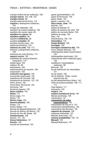FÍSICA – ESTÁTICA – RESISTENCIA - GASES d
d
energía cinética de las moléculas, 126
energía interna, 103, 108, 125
energía mínima, 99
energía potencial de forma, 115
engrane y desengrane (rodadura),
103
ensayo de materiales, 108
equilibrio de cuerpos elásticos, 105
equilibrio del cuerpo rígido, 95
equilibrio en reposo, 96
equilibrio estático, 95
equilibrio indiferente, 98
equilibrio inestable, 98
equilibrio líquido-vapor, 153
escala termométrica, 123
esfuerzo de corte, 106, 113
esfuerzo y alargamiento (relación),
108
esfuerzos de corte (fluídos), 115
espacio nocivo, 150
estabilidad de cuerpos flotantes -
metacentro, 119
estado (gas), 129
estática, 95, 96
estiramiento, 108
estrechamiento por tracción, 108
evaporación, 153
evolución real (gases), 146
excluyentes (partículas), 140
experiencia de Torricelli, 148
experiencia de Zartman, 127, 133
Fermi, Enrico, 140
Fermi-Dirac, fórmula de, 140
fermiones, 140
fermiones (gases), 139
física cuántica, 142
flecha, 112
flecha (viga), 111
flexión, 110
flexión (viga), 105
fluencia (estado), 108
fluídos, 115
fluídos ideales, 115
fórmula de Maxwell-Boltzmann, 140
fórmula de Stirling -De Moivre, 132
fórmula de Van der Waals, 145
fortalecimiento, 108
fotones, 141, 143
frenos hidráulicos, 121
fricción, 100
fuerzas de rozamiento, 103
gases (generalidades), 123
gases de fermiones, 139
gases reales, 145
gases y vapores, 154
Gay-Lussac, José, 124
gluones, 143
grados de libertad, 97
gráfico de esfuerzo de corte, 106
gráfico de momento flector, 106
gráficos de carga, 106
helio, 143
hidrodinámica, 103, 116
hidrostática, 116
Hooke (Robert), 109
hormigón, 109
hormigón (resistencia del), 109
horno caliente (fotones), 143
indistinguibles (fases líquido/vapor),
154
indistinguibles (partículas), 140
interacciones entre moléculas (gas),
129
isostáticos e hiperestáticos
(sistemas), 98
Bernoulli, 125
ley de distribución de velocidades,
131
ley de Hooke, 109
ley de Stephan. Véase cuarta
potencia (ley de)
ley del desplazamiento (Wien), 142
límite de proporcionalidad, 108, 111,
113
línea elástica, 111
lubricación, 103
madera, 109
madera (resistencia de la), 109
Manolo (andinista), 149
manómetros, 151
manómetros de galga
extensométrica, 152
manómetros de tubo en U, 151
manómetros piezoeléctricos, 152
manómetros tipo Bourdon, 152
máquina de ensayos, 108
máquinas hidráulicas, 121
Mariotte (Edmundo), 123
máxima probabilidad, 130, 131
Maxwell, 125
Maxwell-Boltzmann, 141
 