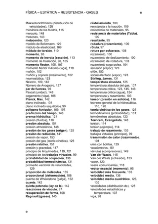 FÍSICA – ESTÁTICA – RESISTENCIA - GASES e
e
Maxwell-Boltzmann (distribución de
velocidades), 128
mecánica de los fluídos, 115
mercurio, 148
mesones, 143
metacentro, 120
modelo de Boltzmann, 129
módulo de elasticidad, 109
módulo de torsión, 110
momento, 95
momento de inercia (sección), 113
momento de traslación, 96, 105
momento flector, 105, 107
momento flector máximo (viga), 110
muñón, 102
muñón y cojinete (rozamiento), 102
neumostática, 123
Newton, 109, 142
Número de Avogadro, 137
par de fuerzas, 95
Pascal (unidad), 148
pegamento (viga), 105
Planck, Max, 142
plano inclinado, 101
plano inclinado (equilibrio), 99
polígono funicular, 106, 107
predicción del tiempo, 148
prensa hidráulica, 121
presión (fluídos), 116
presión absoluta, 151
presión atmosférica, 148
presión de los gases (origen), 125
presión de radiación, 141
presión de vapor, 153
presión del gas (teoría cinética), 125
presión relativa, 151
presión y gravedad, 147
principio de Arquímedes, 119, 121
principio de los trabajos virtuales, 99
probabilidad de ocupación, 138
probabilidad termodinámica, 131
promedio vectorial de velocidades,
129
proporción de moléculas, 135
proporcional (deformación), 108
puente de Wheatstone (galga), 152
quanta, 142
quinta potencia (ley de la), 142
reacciones de vínculo, 97
recuperación de forma, 108
Regnault (gases), 145
resbalamiento, 100
resistencia a la tracción, 109
resistencia de materiales, 95
resistencia de materiales (Tabla),
109
resultante, 95
rodadura (rozamiento), 100
rótula, 97
rotura por esfuerzos, 108
rozamiento, 100
rozamiento de deslizamiento, 100
rozamiento de rodadura, 103
rozamiento soga-polea, 104
saturado (vapor), 123
sifón, 153
sobrecalentado (vapor), 123
Stirling, James, 131
temperatura absoluta, 125
temperatura absoluta del gas, 137
temperatura crítica, 123, 145, 146
temperatura crítica (agua), 154
temperatura y rozamiento, 103
tensor (presión en sólidos), 116
teorema general de la hidrostática,
116, 120
teoría cinética de los gases, 125
termodinámica (probabilidad), 131
termómetros absolutos, 123
Torricelli, Evangelista, 148
torsión, 114
torsión (ejemplo), 114
trabajo de rozamiento, 103
trabajos virtuales (principio), 99
transmisión de calor (rozamiento),
104
urna con bolillas, 129
vacuómetros, 151
válvulas (compresores), 149
Van der Waals, 145
Van der Waals (cohesión), 153
vapor, 123
vasos comunicantes, 118
vector espacial (momento), 95
velocidad más frecuente, 135
velocidad media, 136
velocidad media cuadrática, 126,
135
velocidades (distribución de), 125
velocidades estadísticas y
temperatura, 137
viga, 98
 