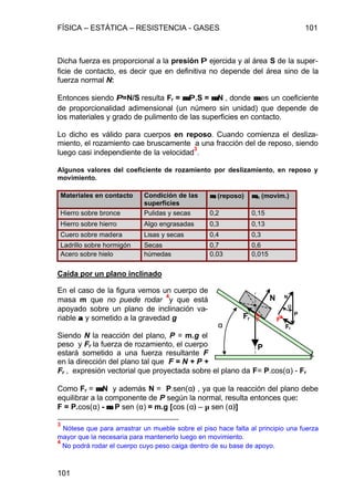 FÍSICA – ESTÁTICA – RESISTENCIA - GASES 101
101
Dicha fuerza es proporcional a la presión PP ejercida y al área S de la super-
ficie de contacto, es decir que en definitiva no depende del área sino de la
fuerza normal N:
Entonces siendo PP=N/S resulta Fr = µµ.PP.S = µ.µ.N , donde µµ es un coeficiente
de proporcionalidad adimensional (un número sin unidad) que depende de
los materiales y grado de pulimento de las superficies en contacto.
Lo dicho es válido para cuerpos en reposo. Cuando comienza el desliza-
miento, el rozamiento cae bruscamente a una fracción del de reposo, siendo
luego casi independiente de la velocidad
3
.
Algunos valores del coeficiente de rozamiento por deslizamiento, en reposo y
movimiento.
Materiales en contacto Condición de las
superficies
µµr (reposo) µµm (movim.)
Hierro sobre bronce Pulidas y secas 0,2 0,15
Hierro sobre hierro Algo engrasadas 0,3 0,13
Cuero sobre madera Lisas y secas 0,4 0,3
Ladrillo sobre hormigón Secas 0,7 0,6
Acero sobre hielo húmedas 0,03 0,015
Caída por un plano inclinado
En el caso de la figura vemos un cuerpo de
masa m que no puede rodar
4
y que está
apoyado sobre un plano de inclinación va-
riable αα y sometido a la gravedad g
Siendo N la reacción del plano, P = m.g el
peso y Fr la fuerza de rozamiento, el cuerpo
estará sometido a una fuerza resultante F
en la dirección del plano tal que F = N + P +
Fr , expresión vectorial que proyectada sobre el plano da F= P.cos(α) - Fr
Como Fr = µµ.N y además N = P.sen(α) , ya que la reacción del plano debe
equilibrar a la componente de P según la normal, resulta entonces que:
F = P.cos(α) - µ.µ. P sen (α) = m.g [cos (α) – µ sen (α)]
3
Nótese que para arrastrar un mueble sobre el piso hace falta al principio una fuerza
mayor que la necesaria para mantenerlo luego en movimiento.
4
No podrá rodar el cuerpo cuyo peso caiga dentro de su base de apoyo.
Fr
N
P
α
FF
α
P
N
Fr
 