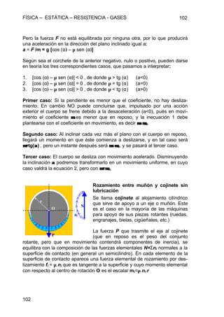 FÍSICA – ESTÁTICA – RESISTENCIA - GASES 102
102
Pero la fuerza F no está equilibrada por ninguna otra, por lo que producirá
una aceleración en la dirección del plano inclinado igual a:
a = F /m = g [cos (α) – µ sen (α)]
Según sea el corchete de la anterior negativo, nulo o positivo, pueden darse
en teoría los tres correspondientes casos, que pasamos a interpretar:
1. [cos (α) – µ sen (α)] < 0 , de donde µ > tg (α) (a<0)
2. [cos (α) – µ sen (α)] = 0 , de donde µ = tg (α) (a=0)
3. [cos (α) – µ sen (α)] > 0 , de donde µ < tg (α) (a>0)
Primer caso: Si la pendiente es menor que el coeficiente, no hay desliza-
miento. En cambio NO puede concluirse que, impulsado por una acción
exterior el cuerpo se frene debido a la desaceleración (a<0), pués en movi-
miento el coeficiente µµ es menor que en reposo, y la inecuación 1 debe
plantearse con el coeficiente en movimiento, es decir µ=µµ=µm
Segundo caso: Al inclinar cada vez más el plano con el cuerpo en reposo,
llegará un momento en que éste comienza a deslizarse, y en tal caso será
µµ=tg(αα) , pero un instante después será µ=µµ=µm y se pasará al tercer caso.
Tercer caso: El cuerpo se desliza con movimiento acelerado. Disminuyendo
la inclinación αα podremos transformarlo en un movimiento uniforme, en cuyo
caso valdrá la ecuación 2, pero con µµ=µµm
Rozamiento entre muñón y cojinete sin
lubricación
Se llama cojinete al alojamiento cilíndrico
que sirve de apoyo a un eje o muñón. Este
es el caso en la mayoría de las máquinas
para apoyo de sus piezas rotantes (ruedas,
engranajes, bielas, cigüeñales, etc.)
La fuerza P que trasmite el eje al cojinete
(que en reposo es el peso del conjunto
rotante, pero que en movimiento contendrá componentes de inercia), se
equilibra con la composición de las fuerzas elementales N=Σni normales a la
superficie de contacto (en general un semicilindro). En cada elemento de la
superficie de contacto aparece una fuerza elemental de rozamiento por des-
lizamiento fi = µ.ni que es tangente a la superficie y cuyo momento elemental
con respecto al centro de rotación O es el escalar mi=µ.ni.r
P
N
ni
O
r
 