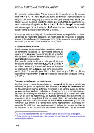 FÍSICA – ESTÁTICA – RESISTENCIA - GASES 103
103
El momento resistente total MrMr es la suma de los escalares mi de manera
que MrMr = µ. r . ΣΣni . Pero ΣΣni es una suma de módulos representado por la
longitud del arco, mayor que la suma de vectores elementales N=Σni (ver
figura). Así, el momento resistente creado por las fuerzas de rozamiento de
deslizamiento en el cojinete es MrMr = c µµr. r . P donde 1<c<ππ/2 es un coefi-
ciente que depende de la relación ΣΣn/P, que a su vez depende de la mag-
nitud y forma
5
del huelgo entre muñón y cojinete.
Cuando se lubrica el conjunto, introduciendo entre las superficies rozantes
un líquido de viscosidad adecuada, los fenómenos de resistencia al resbala-
miento ente sólidos se reemplazan por otros gobernados con leyes de hidro-
dinámica que se describirán al estudiar los líquidos.
Rozamiento de rodadura
En el caso de que las superficies rueden sin resbalar,
el fenómeno resistente al movimiento relativo se
origina en el engrane y desengrane de las imperfec-
ciones, como si fueran dientes mal tallados
6
de dos
engranajes microscópicos.
Para que la rueda comience a rodar por el plano es
necesario aplicar un momento MMrod = jj.N , donde N
es la fuerza normal y jj es el coeficiente experimental
de rozamiento por rodadura, que tiene dimensiones
de longitud. Por ejemplo, para hierro sobre hierro es jj = 5.10
-5
m . Si las
superficies se pulimentan “a espejo” se llega a coeficientes tan bajos como jj
= 5.10-6
m
Trabajo de las fuerzas de rozamiento
Las fuerzas de rozamiento no admiten un potencial, es decir que su valor no
depende del punto de aplicación. Por lo tanto el trabajo de rozamiento no
se transforma en energía potencial ni cinética y en cambio queda en forma
de energía interna dentro del sistema. Recordemos que energía interna es
la suma de las energías mecánicas de las partículas de la materia del siste-
ma. En el caso del rozamiento, las fuerzas generadas trabajan contra las
asperezas de las superficies donde se desarrollan. Las partículas reciben
energía mecánica que transforman en vibraciones, rotaciones y otros mo-
vimientos que tienen a la temperatura como representante estadístico de
conjunto. Es decir que macroscópicamente el trabajo de rozamiento eleva la
temperatura de los medios materiales donde se desarrolla. Ese aumento de
5
El espacio inicialmente entre los dos cilindros se va modificando por el desgaste.
6
Entre dientes de dos engranajes bien tallados no hay “engrane” propiamente dicho
sino rodadura perfecta.
MMrod
N
 