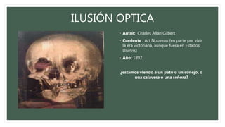 ILUSIÓN OPTICA
• Autor: Charles Allan Gilbert
• Corriente : Art Nouveau (en parte por vivir
la era victoriana, aunque fuera en Estados
Unidos)
• Año: 1892
¿estamos viendo a un pato o un conejo, o
una calavera o una señora?
 