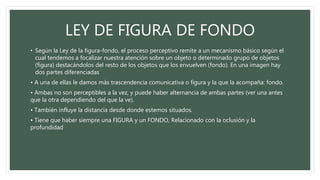LEY DE FIGURA DE FONDO
• Según la Ley de la figura-fondo, el proceso perceptivo remite a un mecanismo básico según el
cual tendemos a focalizar nuestra atención sobre un objeto o determinado grupo de objetos
(figura) destacándolos del resto de los objetos que los envuelven (fondo). En una imagen hay
dos partes diferenciadas
• A una de ellas le damos más trascendencia comunicativa o figura y la que la acompaña: fondo.
• Ambas no son perceptibles a la vez, y puede haber alternancia de ambas partes (ver una antes
que la otra dependiendo del que la ve).
• También influye la distancia desde donde estemos situados.
• Tiene que haber siempre una FIGURA y un FONDO, Relacionado con la oclusión y la
profundidad
 
