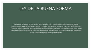 LEY DE LA BUENA FORMA
• La Ley de la buena forma remite a un principio de organización de los elementos que
componen una experiencia perceptiva y que los gestaltistas llamaron Pregnancia (Prägnanz).
Este mecanismo permite reducir posibles ambigüedades o efectos distorsionadores, buscando
siempre la forma más simple o la más consistente; en definitiva, nos permite ver los elementos
como unidades significativas y coherentes.
 