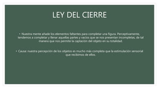 LEY DEL CIERRE
• Nuestra mente añade los elementos faltantes para completar una figura. Perceptivamente,
tendemos a completar y llenar aquellas partes y vacíos que se nos presentan incompletas, de tal
manera que nos permite la captación del objeto en su totalidad.
• Causa: nuestra percepción de los objetos es mucho más completa que la estimulación sensorial
que recibimos de ellos.
 