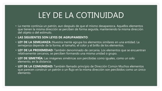LEY DE LA COTINUIDAD
• La mente continúa un patrón, aun después de que el mismo desaparezca. Aquellos elementos
que tienen la misma dirección se perciben de forma seguida, manteniendo la misma dirección
del objeto o del estímulo.
• LAS SIGUIENTES SON LEYES DE AGRUPAMIENTO:
• LEY DE LA SEMEJANZA :Nuestra mente agrupa los elementos similares en una entidad. La
semejanza depende de la forma, el tamaño, el color y el brillo de los elementos.
• LEY DE LA PROXIMIDAD: También denominado de cercanía. Los elementos que se encuentran
relativamente cercanos, se perciben formando una misma unidad o grupo.
• LEY DE SIMETRÍA: Las imágenes simétricas son percibidas como iguales, como un solo
elemento, en la distancia.
• LEY DE LA COMUNIDAD: También llamado principio de Dirección Común Muchos elementos
que parecen construir un patrón o un flujo en la misma dirección son percibidos como un único
elemento.
 
