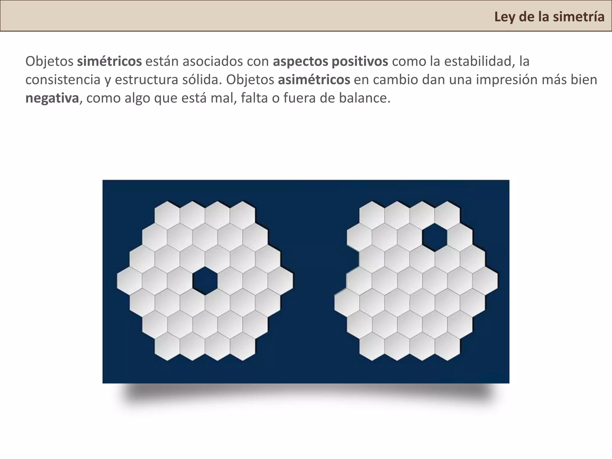 Ley de la simetría

Objetos simétricos están asociados con aspectos positivos como la estabilidad, la
consistencia y estructura sólida. Objetos asimétricos en cambio dan una impresión más bien
negativa, como algo que está mal, falta o fuera de balance.
 