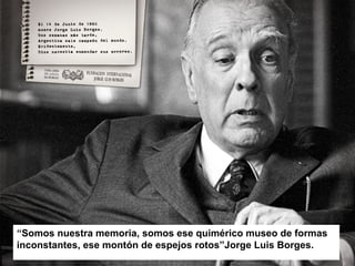 “Somos nuestra memoria, somos ese quimérico museo de formas
inconstantes, ese montón de espejos rotos”Jorge Luis Borges.
 