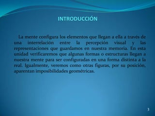 INTRODUCCIÓN

  La mente configura los elementos que llegan a ella a través de
una interrelación entre la percepción visual y las
representaciones que guardamos en nuestra memoria. En esta
unidad verificaremos que algunas formas o estructuras llegan a
nuestra mente para ser configuradas en una forma distinta a la
real. Igualmente, veremos como otras figuras, por su posición,
aparentan imposibilidades geométricas.




                                                                   3
 