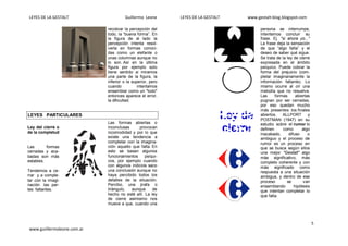 LEYES DE LA GESTALT Guillermo Leone LEYES DE LA GESTALT www.gestalt-blog.blogspot.com
5
www.guiillermoleone.com.ar
recobrar la percepción del
todo, la “buena forma”. En
la figura de al lado la
percepción intenta resol-
verla en formas conoci-
das como un elefante o
unas columnas aunque no
lo son. Así en la última
figura por ejemplo solo
tiene sentido si miramos
una parte de la figura, la
inferior o la superior, pero
cuando intentamos
ensamblar como un "todo"
entonces aparece el error,
la dificultad.
LEYES PARTICULARES
Ley del cierre o
de la completud
Las formas
cerradas y aca-
badas son más
estables.
Tendemos a ce-
rrar y a comple-
tar con la imagi-
nación las par-
tes faltantes.
Las formas abiertas o
inconclusas provocan
incomodidad y por lo que
existe una tendencia a
completar con la imagina-
ción aquello que falta. En
esto se basan algunos
funcionamientos psíqui-
cos, por ejemplo cuando
con algunos indicios saco
una conclusión aunque no
haya percibido todos los
detalles de la situación.
Percibo, una jirafa o
triángulo, aunque de
hecho no esté allí. La ley
de cierre asimismo nos
mueve a que, cuando una
persona se interrumpe,
intentemos concluir su
frase. Ej. "si ahora yo..."
La frase deja la sensación
de que “algo falta” y el
deseo de saber qué sigue.
Se trata de la ley de cierre
expresada en el ámbito
psíquico. Puede cobrar la
forma del prejuicio (com-
pletar imaginariamente la
información faltante). Lo
mismo ocurre al oír una
melodía que no resuelve.
Las formas abiertas
pugnan por ser cerradas,
por eso quedan mucho
más presentes los finales
abiertos. ALLPORT y
POSTMAN (1947) en su
estudio sobre el rumor lo
definen como algo
inacabado, difuso o
ambiguo y el proceso de
rumor es un proceso en
que se busca según ellos
una mejor "Gestalt" algo
más significativo, más
completo coherente y con
más significado como
respuesta a una situación
ambigua, y dentro de ese
proceso se van
ensamblando hipótesis
que intentan completar lo
que falta.
 