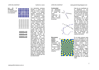 LEYES DE LA GESTALT Guillermo Leone LEYES DE LA GESTALT www.gestalt-blog.blogspot.com
7
www.guiillermoleone.com.ar
Ley de la
similaridad:
Los elementos que
son similares tienen
a ser agrupados.
Los elementos similares
tienden a verse como
parte del mismo conjunto
o bloque y se pueden
separar claramente del
resto. En el terreno psíqui-
co intentamos crear
"mapas" que nos orienten
en un mundo que
desconocemos agrupando
a veces individuos, situa-
ciones, objetos o hechos
por sus rasgos seme-
jantes. Incluso es lo que
hace que comprendamos
lo que quiere decir una
palabra aún si está mal
escrita. (ver ejemplo al
final). Esta ley tiene la
importante función de
hacer familiar el mundo
desconocido. Así, un
objeto grande con ruedas
que jamás he visto, es
considerado un vehículo
de alguna clase. Esta ley
es la base de los rótulos.
Suele ser un obstáculo el
generalizar a partir de un
rasgo, tomando "la parte
por el todo" (otro funda-
mento del prejuicio) pode-
mos decir que "el prejuicio
tiene por finalidad hacer
familiar un mundo que nos
es desconocido"
Continuidad:
Los elementos
son conectados
a través de
líneas
imaginarias en
lugar de ver
puntos o grupos
de puntos.
Esta ley se manifiesta en
la tendencia a unir
elementos separados a fin
de crear formas continuas.
Como en la ley de cierre,
se completan las partes
faltantes. Esto se
corresponde con el acto
de completar las partes
que no vemos en histo-
rias, El pensar que las
cosas y personas que no
vemos siguen estando allí.
Asimismo pensamos que
las partes no visibles son
similares a las que vemos,
pensamos que las perso-
nas se comportan en
todos lados igual que
cuando las vemos.
Movimiento
común o
destino
común: Los
elementos que
se desplazan en
la misma
dirección tienden
a ser vistos
como un grupo o
conjunto.
En el orden psíquico esta
ley se manifiesta en las
tendencias a agrupar a las
personas o eventos por un
rasgo común como
sucede en el caso de la
similaridad. Los movimien-
tos comunes en lo
psíquico definen rasgos
de homologación entre
caracteres, la diferencia
es que estos rasgos se
relacionan con el hacer
(moverse) más que con
el ser como en la simila
ridad.
 