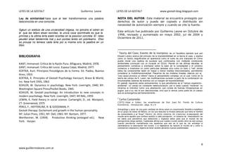 LEYES DE LA GESTALT Guillermo Leone LEYES DE LA GESTALT www.gestalt-blog.blogspot.com
8
www.guiillermoleone.com.ar
Ley de similaridad hace que al leer transformemos una palabra
desconocida en una conocida.
Sgeun un estduio de una unviersdiad inlgesa, no ipmotra el odren en
el que las letars etsan esrcitas, la uncia csoa ipormtnate es que la
pmrirea y la utlima lerta esetn ecsritas en la psiocion corcreta. El rsteo
peuden etsar tatolemnte mal y aun pordas lerelo sin pobrleams. Etso
es prouqe no lemeos cada lerta por si msima snio la paalbra en un
tdoo.
BIBLIOGRAFIA
KANT, Immanuel. Crítica de la Razón Pura. Alfaguara, Madrid, 1978.
KANT, Immanuel. Crítica del Juicio. Espasa Calpe, Madrid, 1977.
KOFFKA, Kurt. Principios Psicológicos de la Forma. Ed. Paidos, Buenos
Aires, 1953.
KOFFKA, K. Principles of Gestalt Psychology Harcourt, Brace & World,
Inc. New York 1935, 1963
KOHLER, W. Dynamics in psychology. New York: Liverright, 1940; NY:
Washington Square Press/Pocket Books, 1965.
KOHLER, W. Gestalt psychology: An introduction to new concepts in
modern psychology. New York: Liverright, 1947; NY:NAL, 1959.
LEWIN, K. Field theory in social science. Cartwright, D., ed. Westport,
CT: Greenwood, 1975
PERLS, F., HEFFERLINE, R. & GOODMAN, P.
Gestalt therapy: Excitement and growth in the human personality.
NY: Julian Press, 1951; NY: Dell, 1965: NY: Bantam, 1977.
Wertheimer, M. (1959). Productive thinking (enlarged ed.). New
York: Harper.
NOTA DEL AUTOR: Este material se encuentra protegido por
derechos de autor y puede ser copiado y distribuido sin
necesidad de autorización siempre y cuando se cite la fuente.
Este artículo fue publicado por Guillermo Leone en Octubre de
1998, revisado y aumentado en mayo 2002, jul de 2004 y
Diciembre de 2011.
i
Teoría del Caos; Evento de la mariposa: es un hipotético ejemplo que usó
Eduard Lorenz acerca del principio de la impredictibilidad en la teoría el caos, y explica
cómo un hecho insignificante en apariencia como el vuelo de una mariposa en China
puede iniciar una cadena de sucesos que combinados con múltiples condiciones
ambientales concluyan con un huracán en EEUU. Recién en las últimas décadas, el
pensamiento comienza a orientarse sobre la base de la complejidad y el universo
comienza a mostrarse no como partículas aisladas sino como un todo o "red" donde
todos los componentes están en mayor o menor medida interconectados, permitiendo
considerar la multidimensionalidad. Pasamos de los modelos lineales clásicos por ej.
"una causa provoca un efecto" hacia el pensamiento complejo, en el cual, como en la
teoría del campo de K. Lewin, las modificaciones suceden a partir de la combinación de
innumerables cadenas de eventos con un margen de impredictibilidad.
En gestalt, siguiendo estos pensamientos, lo que estudiamos es el "campo organismo -
ambiente", un campo en constante reestructuración; por lo tanto cuando "miramos" no
miramos el individuo como una abstracción que consta de fuerzas intrapsíquicas en
pugna, que a su vez le son desconocidas, sino que lo vemos como parte de un campo
que se autoorganiza permanentemente.
ii
Carlos Castaneda:
(1972) Viaje a Ixtlan: las enseñanzas de Don Juan. Ed. Fondo de Cultura
Económica; introducción. págs. 8 y 9.
Antropólogo y autor de una gran cantidad de libros sobre el conocimiento filosófico-metafísico
de un grupo de indios de México, en los que describe la mirada particular que tiene el hombre
de conocimiento o el "brujo". Dentro de dicho sistema de creencias la descripción del
mundo sería aquello que confiere sentido a cada percepción, un sistema de interpretación de
los datos que percibimos que selecciona y organiza datos para que el mundo de las
percepciones tenga sentido, Castaneda afirma que nuestro mundo existe como es solo porque
cuando percibimos mentalmente nos repetimos que eso es lo que es, sin embargo si
cambiáramos la descripción del mundo, o si dejáramos de hacerlo el mundo tal y como lo
conocemos colapsaría y dejaría de tener sentido abriendo nuevas posibilidades.
 