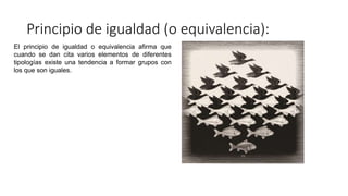 Principio de igualdad (o equivalencia):
El principio de igualdad o equivalencia afirma que
cuando se dan cita varios elementos de diferentes
tipologías existe una tendencia a formar grupos con
los que son iguales.
 