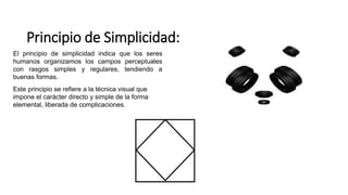 Principio de Simplicidad:
El principio de simplicidad indica que los seres
humanos organizamos los campos perceptuales
con rasgos simples y regulares, tendiendo a
buenas formas.
Este principio se refiere a la técnica visual que
impone el carácter directo y simple de la forma
elemental, liberada de complicaciones.
 