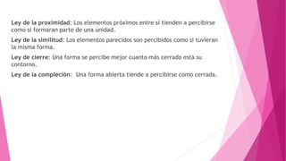 Ley de la proximidad: Los elementos próximos entre sí tienden a percibirse
como si formaran parte de una unidad.
Ley de la similitud: Los elementos parecidos son percibidos como si tuvieran
la misma forma.
Ley de cierre: Una forma se percibe mejor cuanto más cerrado está su
contorno.
Ley de la compleción: Una forma abierta tiende a percibirse como cerrada.
 