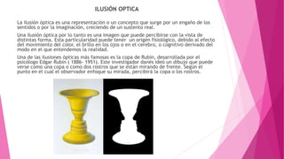 ILUSIÓN OPTICA
La ilusión óptica es una representación o un concepto que surge por un engaño de los
sentidos o por la imaginación, creciendo de un sustento real.
Una ilusión óptica por lo tanto es una imagen que puede percibirse con la vista de
distintas forma. Esta particularidad puede tener un origen fisiológico, debido al efecto
del movimiento del color, el brillo en los ojos o en el cerebro, o cognitivo derivado del
modo en el que entendemos la realidad.
Una de las ilusiones ópticas más famosas es la copa de Rubín, desarrollada por el
psicólogo Edgar Rubín ( 1886- 1951). Este investigador danés ideó un dibujo que puede
verse como una copa o como dos rostros que se están mirando de frente. Según el
punto en el cual el observador enfoque su mirada, percibirá la copa o los rostros.
 