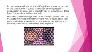 La cuadricula centellante es otra ilusión óptica muy conocida, se trata
de una cuadricula en la cual da la sensación de que aparezcan y
desaparezcan los puntos que se encuentren en las intersecciones de las
líneas horizontales y las líneas verticales.
De acuerdo con las investigaciones de Mark Changizi, un científico del
institutito politécnico Rensselaer de nueva york, la ilusión óptica surge
como resultado de un retraso en las neuronas que casi todos los seres
humanos experimentamos cuando estamos despiertos .
 