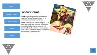 leyes
Fondo y forma
Buena forma
cierre
video
Fondo y forma
Figura, es un elemento que existe en un
espacio o “campo” destacándose en su
interrelación con otros elementos.
Fondo: Todo aquello que no es figura. Es la
parte del campo que contiene elementos
interrelacionados que no son centro de
atención. El fondo sostiene y enmarca a la
figura y por su contraste menor tiende a no
ser percibido o a ser omitido.
 