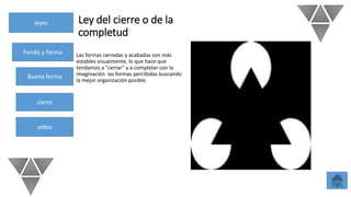 leyes
Fondo y forma
Buena forma
cierre
video
Ley del cierre o de la
completud
Las formas cerradas y acabadas son más
estables visualmente, lo que hace que
tendamos a "cerrar" y a completar con la
imaginación las formas percibidas buscando
la mejor organización posible.
 