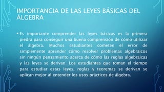 IMPORTANCIA DE LAS LEYES BÁSICAS DEL
ÁLGEBRA
• Es importante comprender las leyes básicas es la primera
piedra para conseguir una buena comprensión de cómo utilizar
el álgebra. Muchos estudiantes cometen el error de
simplemente aprender cómo resolver problemas algebraicos
sin ningún pensamiento acerca de cómo las reglas algebraicas
y las leyes se derivan. Los estudiantes que toman el tiempo
para estudiar estas leyes, reglas y teoremas se derivan se
aplican mejor al entender los usos prácticos de álgebra.
 
