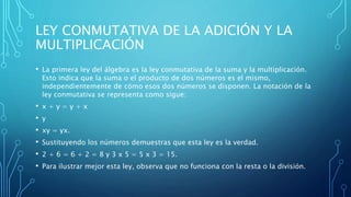LEY CONMUTATIVA DE LA ADICIÓN Y LA
MULTIPLICACIÓN
• La primera ley del álgebra es la ley conmutativa de la suma y la multiplicación.
Esto indica que la suma o el producto de dos números es el mismo,
independientemente de cómo esos dos números se disponen. La notación de la
ley conmutativa se representa como sigue:
• x + y = y + x
• y
• xy = yx.
• Sustituyendo los números demuestras que esta ley es la verdad.
• 2 + 6 = 6 + 2 = 8 y 3 x 5 = 5 x 3 = 15.
• Para ilustrar mejor esta ley, observa que no funciona con la resta o la división.
 