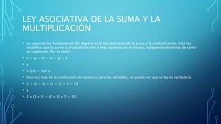 LEY ASOCIATIVA DE LA SUMA Y LA
MULTIPLICACIÓN
• La segunda ley fundamental del álgebra es la ley asociativa de la suma y la multiplicación. Esta ley
establece que la suma o producto de tres o más números es el mismo, independientemente de cómo
se organizan. Por lo tanto:
• x + (y + z) = (x + y) + z
• y
• x (yz) = (xy) z.
• Una vez más en la sustitución de números para las variables, se puede ver que la ley es verdadera:
• 2 + (3 + 5) = (2 + 3) + 5 = 10
• y
• 2 x (3 x 5) = (2 x 3) x 5 = 30.
 