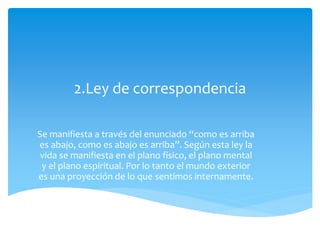 2.Ley de correspondencia
Se manifiesta a través del enunciado “como es arriba
es abajo, como es abajo es arriba”. Según esta ley la
vida se manifiesta en el plano físico, el plano mental
y el plano espiritual. Por lo tanto el mundo exterior
es una proyección de lo que sentimos internamente.
 