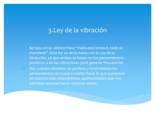 3.Ley de la vibración
 Se basa en la célebre frase “nada está inmóvil, todo se
mantiene”. Esta ley va de la mano con la Ley de la
Atracción, ya que ambas se basan en los pensamientos
positivos o en las vibraciones para generar frecuencias.
 Así, cuando vibramos en positivo y controlamos los
pensamientos de nuestra mente hacia lo que queremos
en nuestra vida obtendremos oportunidades que nos
permitan avanzar hacia nuestras metas.
 
