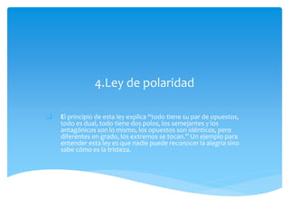 4.Ley de polaridad
 El principio de esta ley explica “todo tiene su par de opuestos,
todo es dual, todo tiene dos polos, los semejantes y los
antagónicos son lo mismo, los opuestos son idénticos, pero
diferentes en grado, los extremos se tocan.” Un ejemplo para
entender esta ley es que nadie puede reconocer la alegría sino
sabe cómo es la tristeza.
 