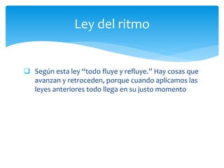  Según esta ley “todo fluye y refluye.” Hay cosas que
avanzan y retroceden, porque cuando aplicamos las
leyes anteriores todo llega en su justo momento
Ley del ritmo
 