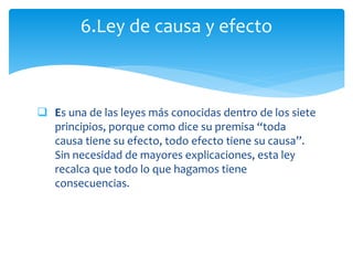  Es una de las leyes más conocidas dentro de los siete
principios, porque como dice su premisa “toda
causa tiene su efecto, todo efecto tiene su causa”.
Sin necesidad de mayores explicaciones, esta ley
recalca que todo lo que hagamos tiene
consecuencias.
6.Ley de causa y efecto
 