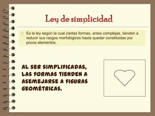  Es la ley según la cual ciertas formas, antes complejas, tienden a
   reducir sus rasgos morfológicos hasta quedar constituidas por
   pocos elementos.




Al ser simplificadas,
las formas tienden a
asemejarse a figuras
geométricas.
 