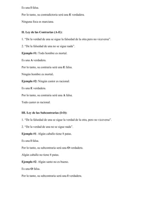 Es una I falsa.

Por lo tanto, su contradictoria será una E verdadera.

Ninguna foca es marciana.


II. Ley de las Contrarias (A-E):

1. “De la verdad de una se sigue la falsedad de la otra pero no viceversa”.

2. “De la falsedad de una no se sigue nada”.

Ejemplo #1: Todo hombre es mortal.

Es una A verdadera.

Por lo tanto, su contraria será una E falsa.

Ningún hombre es mortal.

Ejemplo #2: Ningún castor es racional.

Es una E verdadera.

Por lo tanto, su contraria será una A falsa.

Todo castor es racional.


III. Ley de las Subcontrarias (I-O):

1. “De la falsedad de una se sigue la verdad de la otra, pero no viceversa”.

2. “De la verdad de una no se sigue nada”.

Ejemplo #1: Algún caballo tiene 8 patas.

Es una I falsa.

Por lo tanto, su subcontraria será una O verdadera.

Algún caballo no tiene 8 patas.

Ejemplo #2: Algún santo no es bueno.

Es una O falsa.

Por lo tanto, su subcontraria será una I verdadera.
 