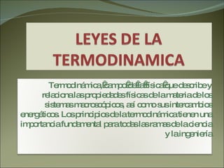 Termodinámica, campo de la física que describe y relaciona las propiedades físicas de la materia de los sistemas macroscópicos, así como sus intercambios energéticos. Los principios de la termodinámica tienen una importancia fundamental para todas las ramas de la ciencia y la ingeniería 