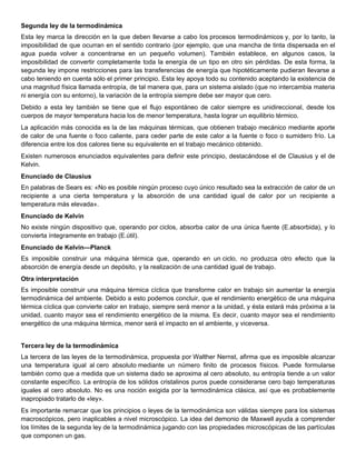 Segunda ley de la termodinámica
Esta ley marca la dirección en la que deben llevarse a cabo los procesos termodinámicos y, por lo tanto, la
imposibilidad de que ocurran en el sentido contrario (por ejemplo, que una mancha de tinta dispersada en el
agua pueda volver a concentrarse en un pequeño volumen). También establece, en algunos casos, la
imposibilidad de convertir completamente toda la energía de un tipo en otro sin pérdidas. De esta forma, la
segunda ley impone restricciones para las transferencias de energía que hipotéticamente pudieran llevarse a
cabo teniendo en cuenta sólo el primer principio. Esta ley apoya todo su contenido aceptando la existencia de
una magnitud física llamada entropía, de tal manera que, para un sistema aislado (que no intercambia materia
ni energía con su entorno), la variación de la entropía siempre debe ser mayor que cero.
Debido a esta ley también se tiene que el flujo espontáneo de calor siempre es unidireccional, desde los
cuerpos de mayor temperatura hacia los de menor temperatura, hasta lograr un equilibrio térmico.
La aplicación más conocida es la de las máquinas térmicas, que obtienen trabajo mecánico mediante aporte
de calor de una fuente o foco caliente, para ceder parte de este calor a la fuente o foco o sumidero frío. La
diferencia entre los dos calores tiene su equivalente en el trabajo mecánico obtenido.
Existen numerosos enunciados equivalentes para definir este principio, destacándose el de Clausius y el de
Kelvin.
Enunciado de Clausius
En palabras de Sears es: «No es posible ningún proceso cuyo único resultado sea la extracción de calor de un
recipiente a una cierta temperatura y la absorción de una cantidad igual de calor por un recipiente a
temperatura más elevada».
Enunciado de Kelvin
No existe ningún dispositivo que, operando por ciclos, absorba calor de una única fuente (E.absorbida), y lo
convierta íntegramente en trabajo (E.útil).
Enunciado de Kelvin—Planck
Es imposible construir una máquina térmica que, operando en un ciclo, no produzca otro efecto que la
absorción de energía desde un depósito, y la realización de una cantidad igual de trabajo.
Otra interpretación
Es imposible construir una máquina térmica cíclica que transforme calor en trabajo sin aumentar la energía
termodinámica del ambiente. Debido a esto podemos concluir, que el rendimiento energético de una máquina
térmica cíclica que convierte calor en trabajo, siempre será menor a la unidad, y ésta estará más próxima a la
unidad, cuanto mayor sea el rendimiento energético de la misma. Es decir, cuanto mayor sea el rendimiento
energético de una máquina térmica, menor será el impacto en el ambiente, y viceversa.


Tercera ley de la termodinámica
La tercera de las leyes de la termodinámica, propuesta por Walther Nernst, afirma que es imposible alcanzar
una temperatura igual al cero absoluto mediante un número finito de procesos físicos. Puede formularse
también como que a medida que un sistema dado se aproxima al cero absoluto, su entropía tiende a un valor
constante específico. La entropía de los sólidos cristalinos puros puede considerarse cero bajo temperaturas
iguales al cero absoluto. No es una noción exigida por la termodinámica clásica, así que es probablemente
inapropiado tratarlo de «ley».
Es importante remarcar que los principios o leyes de la termodinámica son válidas siempre para los sistemas
macroscópicos, pero inaplicables a nivel microscópico. La idea del demonio de Maxwell ayuda a comprender
los límites de la segunda ley de la termodinámica jugando con las propiedades microscópicas de las partículas
que componen un gas.
 