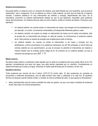 Siste
    ema termod
             dinámico.

Se p
   puede definir un sistema como un co
                r          a           onjunto de materia, que está limitad por una s
                                                  m           e            do        superficie, qu le pone el
                                                                                                  ue        e
obseervador, real o imaginar Si en el sistema no entra ni sa materia, se dice que se trata de un sistema
                            ria.                  o           ale                    e            e          a
cerra
    ado, o siste
               ema aislado si no hay intercambio de mater y energ
                           o                       o           ria         gía, depend
                                                                                     diendo del c  caso. En la
                                                                                                             a
naturaleza, encoontrar un sistema estric
                                       ctamente ai islado es, p lo que s
                                                              por          sabemos, im
                                                                                     mposible, pe podemos
                                                                                                  ero        s
hace aproximac
    er          ciones. Un sistema del que sale y/o entra mate ria, recibe e nombre de abierto. Po
                           s           q                                   el        e            onemos unoss
ejem
   mplos:

          Un sistema abier es cuand existe un intercambio de masa y de energía con los alre
                          rto:     do        n           o                    a            ededores; es
                                                                                                      s
           por ejemplo, un coche. Le ec
               e           c          chamos com
                                               mbustible y é desprende diferentes gases y calo
                                                           él        e                       or.
          Un sistema cerra
                          ado: es cuando no exis un interc ambio de m
                                               ste                  masa con el medio circu
                                                                                          undante, sólo
                                                                                                      o
           se pu
               uede dar un intercambio de energía un reloj d cuerda, n introducim ni sacamos materia
                         n           o          a;         de        no         mos                a
           de él. Solo precis un aporte de energía que emplea para medir el tiempo.
                            sa        e          a          a          r
          Un sistema ais
              s         slado: es cuando no existe el iintercambio ni de ma
                                  c                                       asa y energ
                                                                                    gía con los
                                                                                              s
           alred
               dedores; ¿Có
                          ómo encontr
                                    rarlo si no podemos inte
                                                p          eractuar con él? Sin em
                                                                      n          mbargo un te
                                                                                            ermo lleno de
                                                                                                        e
           comida caliente es una apr
                                    roximación, ya que el e
                                                          envase no p
                                                                    permite el in
                                                                                ntercambio d materia e
                                                                                           de
           intenta impedir que la energ (calor) salga de él. El universo es un sist
                           q          gía       s                      o          tema aislado, ya que la
                                                                                                        a
           varia
               ación de energía es cero
                                      o


Med externo
  dio
Se llama medio externo o ammbiente a to aquello que no está en el sistem pero que puede influ en él. Po
                                       odo                   á          ma         e            uir    or
ejem
   mplo, consideremos una taza con agua, que está siendo calentada p un mec
                          a            a           e                     por       chero. Consideremos un
                                                                                                        n
siste
    ema formado por la taza y el agua, entonces el medio está f
              o                        e           m          formado por el mechero el aire, etc
                                                                        r          o,           c.
Equilibrio térmico
Toda sustancia por encima de los 0 kelvin (-27
    a                       a                    73,15 °C) emmite calor. Si dos sustancias en contacto se    e
encuuentran a diiferente tem
                           mperatura, una de ellas emitirá má s calor y ca
                                                                         alentará a la más fría. El equilibrio
                                                                                     a                       o
térm
   mico se alcan cuando ambas emite y reciben la misma c
               nza          a          en,        n         cantidad de calor, lo que iguala su te
                                                                                    e            emperatura.

   N
    Nota: estrictamente serí la misma cantidad de calor por g
                           ía                   e           gramo, ya qu una mayo cantidad de sustancia
                                                                       ue       or                    a
    e
    emite más calor a la mis
                           sma tempera
                                     atura.
 