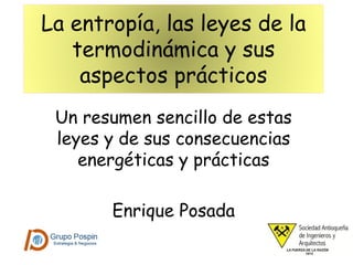 La entropía, las leyes de la
termodinámica y sus
aspectos prácticos
Un resumen sencillo de estas
leyes y de sus consecuencias
energéticas y prácticas
Enrique Posada
 